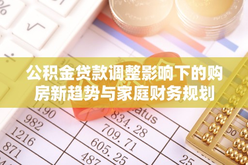 南关公积金贷款调整影响下的购房新趋势与家庭财务规划