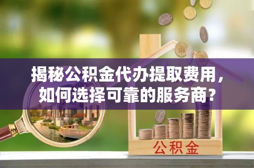 南关揭秘公积金代办提取费用，如何选择可靠的服务商？